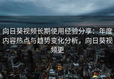 向日葵视频长期使用经验分享：年度内容热点与趋势变化分析，向日葵视频更