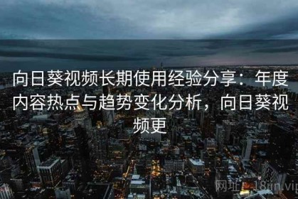 向日葵视频长期使用经验分享：年度内容热点与趋势变化分析，向日葵视频更