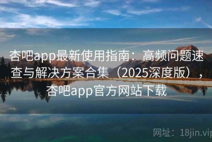 杏吧app最新使用指南：高频问题速查与解决方案合集（2025深度版），杏吧app官方网站下载