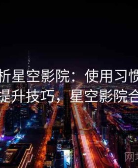 深度解析星空影院：使用习惯优化与效率提升技巧，星空影院合法吗