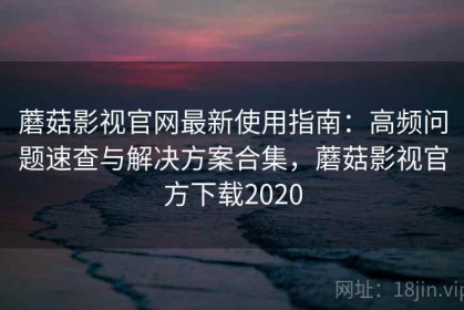 蘑菇影视官网最新使用指南：高频问题速查与解决方案合集，蘑菇影视官方下载2020