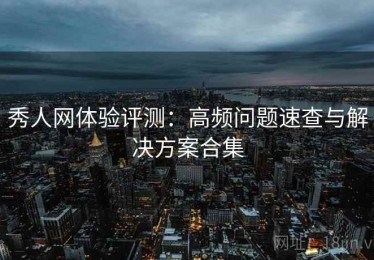 秀人网体验评测：高频问题速查与解决方案合集