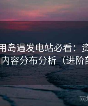 新手使用岛遇发电站必看：资源更新节奏与内容分布分析（进阶剖析版）