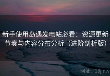 新手使用岛遇发电站必看：资源更新节奏与内容分布分析（进阶剖析版）