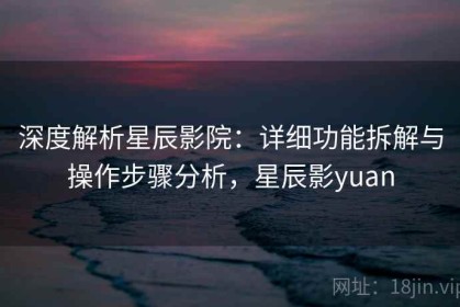 深度解析星辰影院：详细功能拆解与操作步骤分析，星辰影yuan