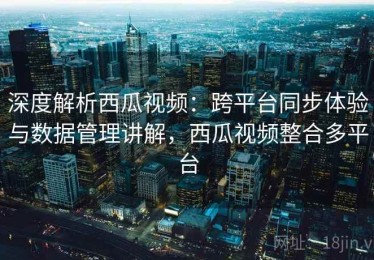 深度解析西瓜视频：跨平台同步体验与数据管理讲解，西瓜视频整合多平台