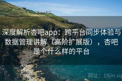 深度解析杏吧app：跨平台同步体验与数据管理讲解（高阶扩展版），杏吧是个什么样的平台