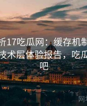 深度解析17吃瓜网：缓存机制、加载速度等技术层体验报告，吃瓜百度贴吧