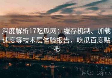 深度解析17吃瓜网：缓存机制、加载速度等技术层体验报告，吃瓜百度贴吧