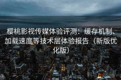 樱桃影视传媒体验评测：缓存机制、加载速度等技术层体验报告（新版优化版）
