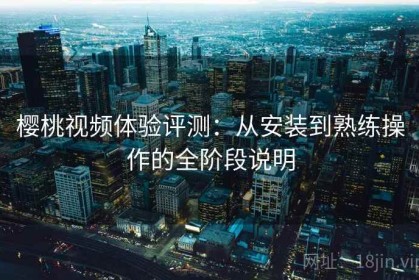 樱桃视频体验评测：从安装到熟练操作的全阶段说明