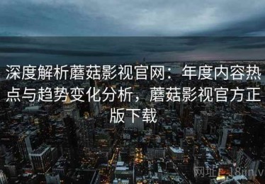深度解析蘑菇影视官网：年度内容热点与趋势变化分析，蘑菇影视官方正版下载