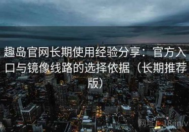 趣岛官网长期使用经验分享：官方入口与镜像线路的选择依据（长期推荐版）