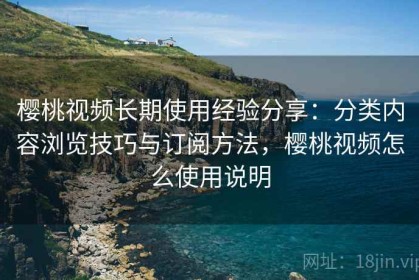 樱桃视频长期使用经验分享：分类内容浏览技巧与订阅方法，樱桃视频怎么使用说明