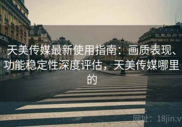 天美传媒最新使用指南：画质表现、功能稳定性深度评估，天美传媒哪里的