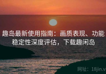 趣岛最新使用指南：画质表现、功能稳定性深度评估，下载趣闲岛