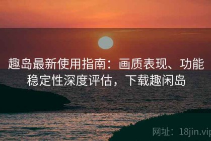 趣岛最新使用指南：画质表现、功能稳定性深度评估，下载趣闲岛
