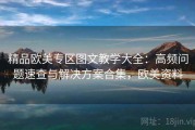 精品欧美专区图文教学大全：高频问题速查与解决方案合集，欧美资料