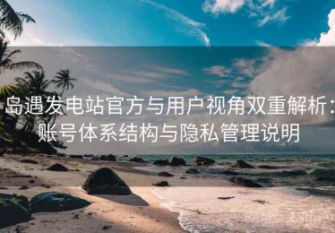 岛遇发电站官方与用户视角双重解析：账号体系结构与隐私管理说明