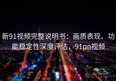 新91视频完整说明书：画质表现、功能稳定性深度评估，91pn视频