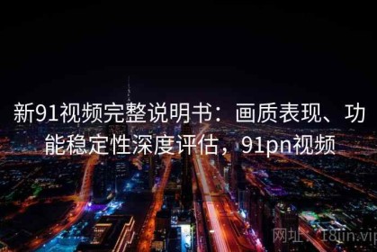 新91视频完整说明书：画质表现、功能稳定性深度评估，91pn视频