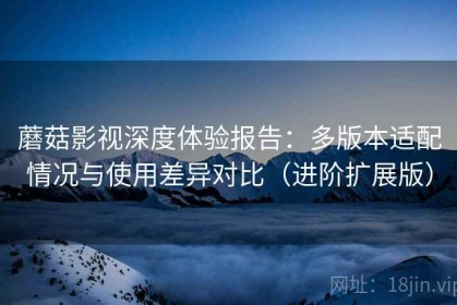 蘑菇影视深度体验报告：多版本适配情况与使用差异对比（进阶扩展版）