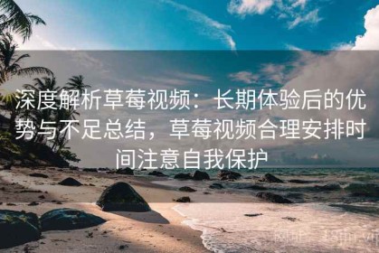 深度解析草莓视频：长期体验后的优势与不足总结，草莓视频合理安排时间注意自我保护