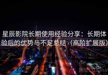 星辰影院长期使用经验分享：长期体验后的优势与不足总结（高阶扩展版）