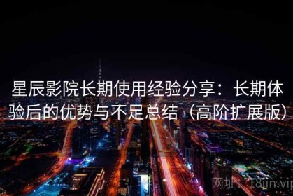 星辰影院长期使用经验分享：长期体验后的优势与不足总结（高阶扩展版）