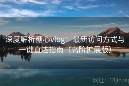 深度解析糖心vlog：最新访问方式与一键直达指南（高阶扩展版）