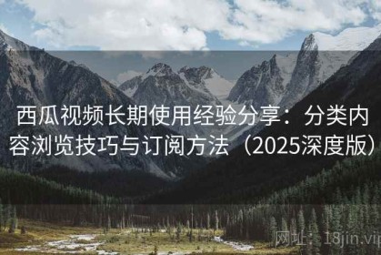 西瓜视频长期使用经验分享：分类内容浏览技巧与订阅方法（2025深度版）