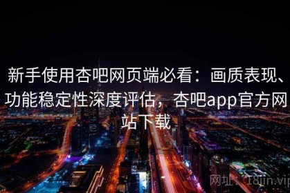 新手使用杏吧网页端必看：画质表现、功能稳定性深度评估，杏吧app官方网站下载
