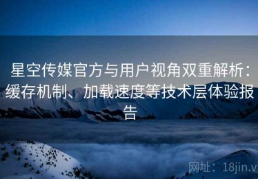 星空传媒官方与用户视角双重解析：缓存机制、加载速度等技术层体验报告