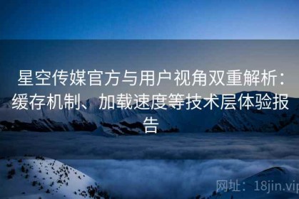 星空传媒官方与用户视角双重解析：缓存机制、加载速度等技术层体验报告
