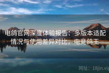 电鸽官网深度体验报告：多版本适配情况与使用差异对比，电竞鸽王