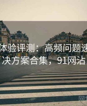 91官网体验评测：高频问题速查与解决方案合集，91网沾