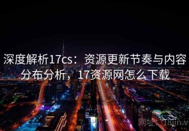 深度解析17cs：资源更新节奏与内容分布分析，17资源网怎么下载