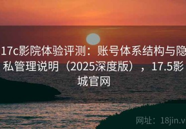 17c影院体验评测：账号体系结构与隐私管理说明（2025深度版），17.5影城官网