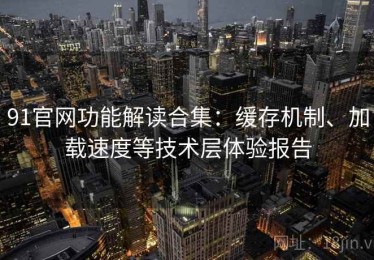 91官网功能解读合集：缓存机制、加载速度等技术层体验报告