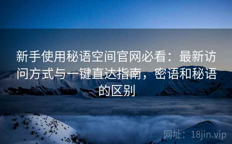 新手使用秘语空间官网必看:最新访问方式与一键直达指南,密语和秘语的区别 新手使用秘语空间官网必看:最新访问方式与一键直达指南,密语和秘语的区别