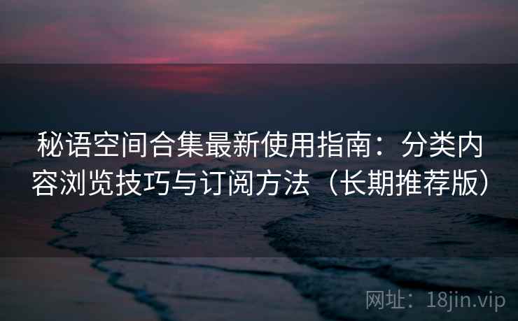 秘语空间合集最新使用指南：分类内容浏览技巧与订阅方法（长期推荐版）