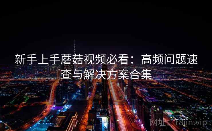 新手上手蘑菇视频必看:高频问题速查与解决方案合集 新手上手蘑菇视频必看:高频问题速查与解决方案合集