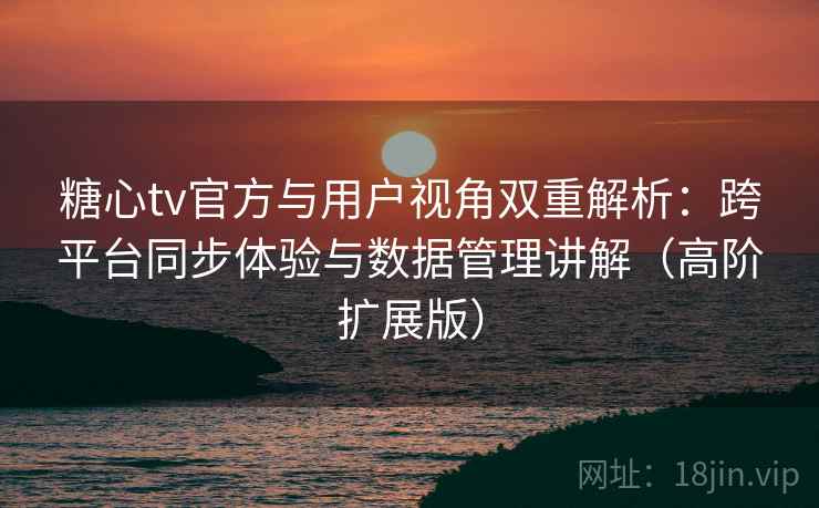 糖心tv官方与用户视角双重解析：跨平台同步体验与数据管理讲解（高阶扩展版）