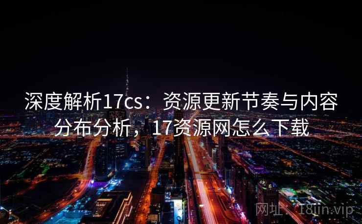 深度解析17cs：资源更新节奏与内容分布分析，17资源网怎么下载