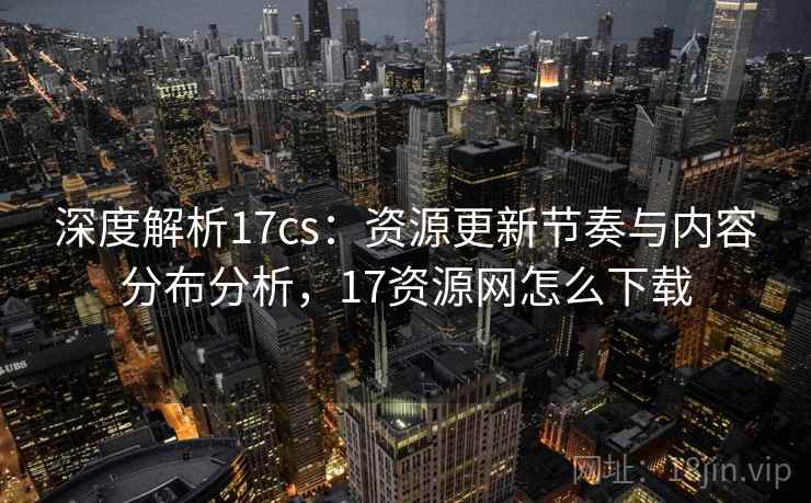 深度解析17cs：资源更新节奏与内容分布分析，17资源网怎么下载