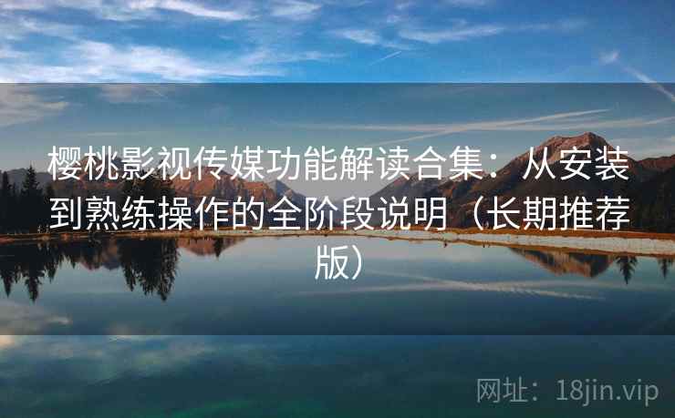 樱桃影视传媒功能解读合集：从安装到熟练操作的全阶段说明（长期推荐版）
