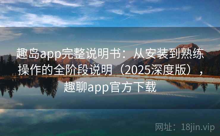 趣岛app完整说明书：从安装到熟练操作的全阶段说明（2025深度版），趣聊app官方下载