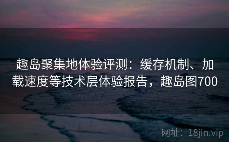 趣岛聚集地体验评测：缓存机制、加载速度等技术层体验报告，趣岛图700