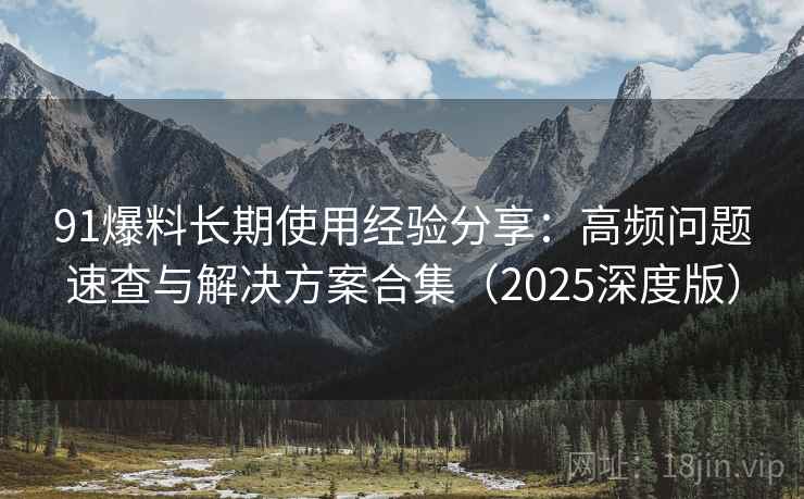 91爆料长期使用经验分享：高频问题速查与解决方案合集（2025深度版）