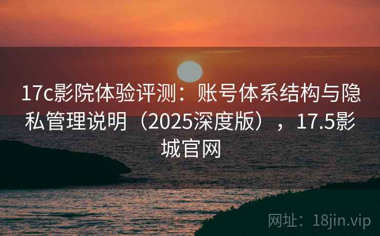 17c影院体验评测：账号体系结构与隐私管理说明（2025深度版），17.5影城官网